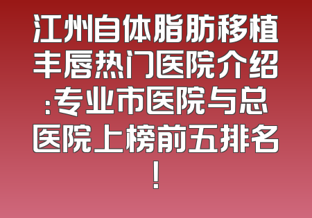 江州自体脂肪移植丰唇热门医院介绍：专业市医院与总医院上榜前五排名！