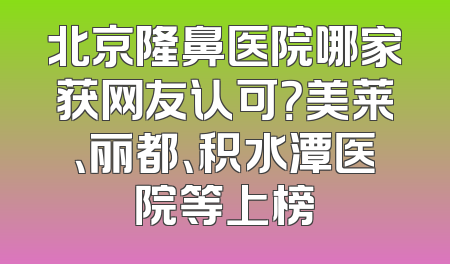 北京隆鼻医院哪家获网友认可？美莱、丽都、积水潭医院等上榜