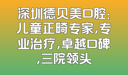 深圳德贝美口腔：儿童正畸专家，专业治疗，卓越口碑，三院领头