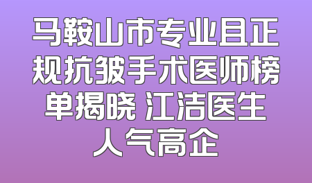 马鞍山市专业且正规抗皱手术医师榜单揭晓 江洁医生人气高企