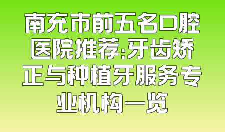 南充市前五名口腔医院推荐：牙齿矫正与种植牙服务专业机构一览