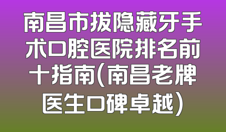 南昌市拔隐藏牙手术口腔医院排名前十指南（南昌老牌医生口碑卓越）
