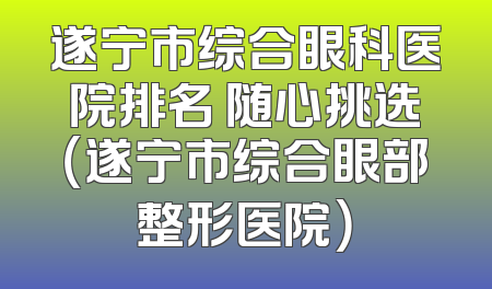 遂宁市综合眼科医院排名 随心挑选（遂宁市综合眼部整形医院）