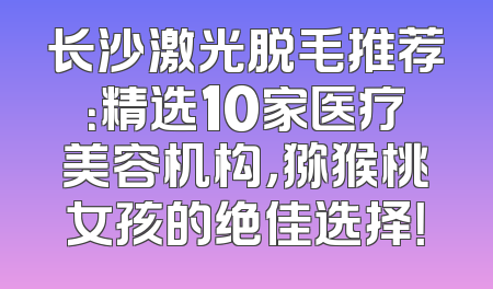 长沙激光脱毛推荐：精选10家医疗美容机构，猕猴桃女孩的绝佳选择！