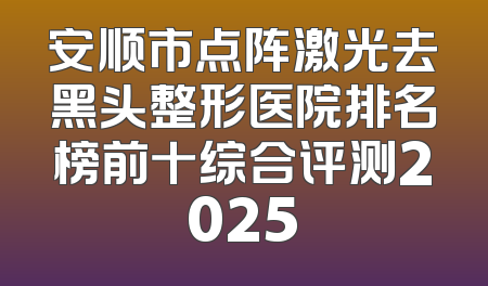 安顺市点阵激光去黑头整形医院排名榜前十综合评测2025