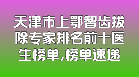 天津市上鄂智齿拔除专家排名前十医生榜单，榜单速递