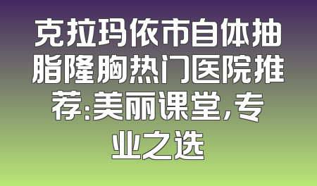 克拉玛依市自体抽脂隆胸热门医院推荐：美丽课堂，专业之选