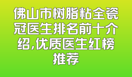 佛山市树脂粘全瓷冠医生排名前十介绍，优质医生红榜推荐