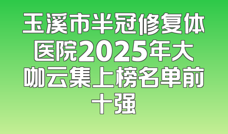 玉溪市半冠修复体医院2025年大咖云集上榜名单前十强