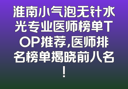 淮南小气泡无针水光专业医师榜单TOP推荐，医师排名榜单揭晓前八名！