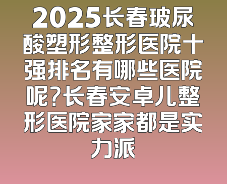 2025长春玻尿酸塑形整形医院十强排名有哪些医院呢？长春安卓儿整形医院家家都是实力派
