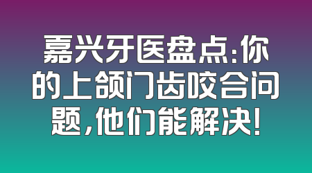 嘉兴牙医盘点：你的上颌门齿咬合问题，他们能解决！
