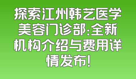 探索江州韩艺医学美容门诊部：全新机构介绍与费用详情发布！