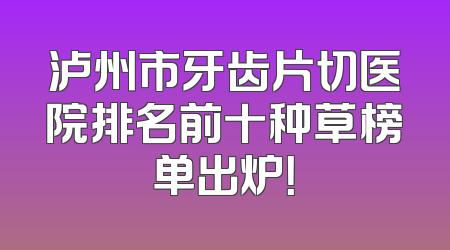泸州市牙齿片切医院排名前十种草榜单出炉！