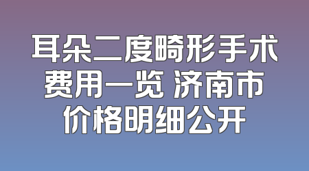 耳朵二度畸形手术费用一览 济南市价格明细公开