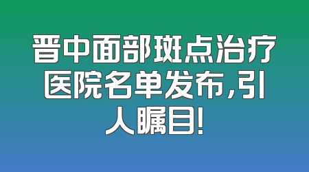 晋中面部斑点治疗医院名单发布，引人瞩目！