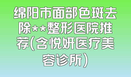 绵阳市面部色斑去除**整形医院推荐（含悦妍医疗美容诊所）