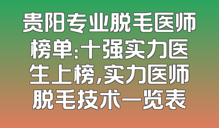 贵阳专业脱毛医师榜单：十强实力医生上榜，实力医师脱毛技术一览表