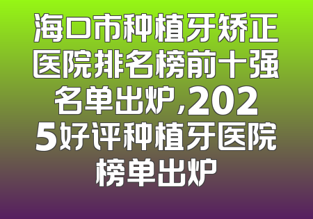 海口市种植牙矫正医院排名榜前十强名单出炉，2025好评种植牙医院榜单出炉