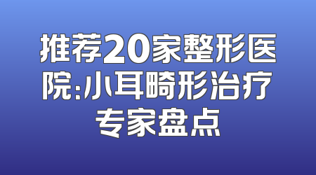 推荐20家整形医院：小耳畸形治疗专家盘点
