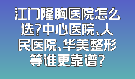 江门隆胸医院怎么选？中心医院、人民医院、华美整形等谁更靠谱？