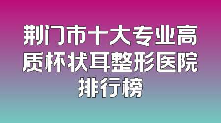 荆门市十大专业高质杯状耳整形医院排行榜