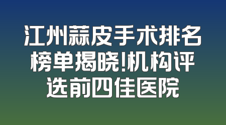江州蒜皮手术排名榜单揭晓！机构评选前四佳医院
