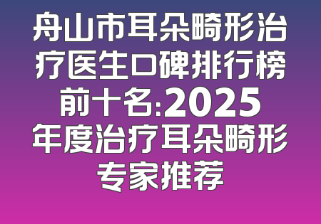 舟山市耳朵畸形治疗医生口碑排行榜前十名：2025年度治疗耳朵畸形专家推荐