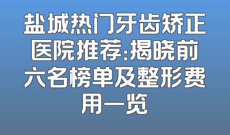 盐城热门牙齿矫正医院推荐：揭晓前六名榜单及整形费用一览