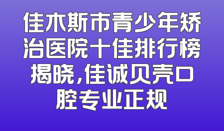 佳木斯市青少年矫治医院十佳排行榜揭晓，佳诚贝壳口腔专业正规