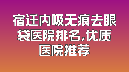 宿迁内吸无痕去眼袋医院排名，优质医院推荐