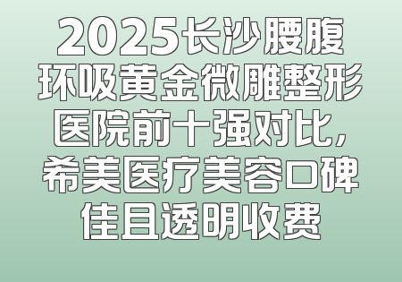 2025长沙腰腹环吸黄金微雕整形医院前十强对比，希美医疗美容口碑佳且透明收费