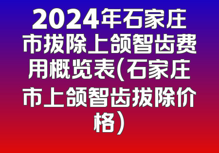 2024年石家庄市拔除上颌智齿费用概览表（石家庄市上颌智齿拔除价格）