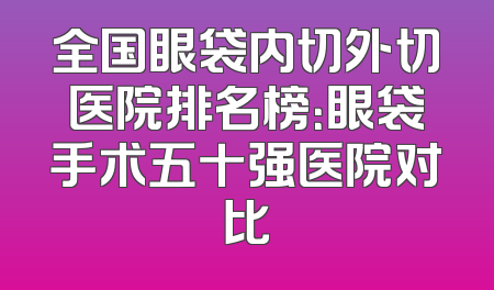 全国眼袋内切外切医院排名榜：眼袋手术五十强医院对比