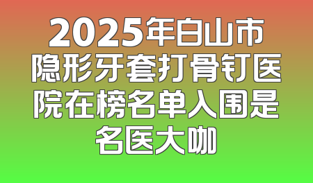 2025年白山市隐形牙套打骨钉医院在榜名单入围是名医大咖