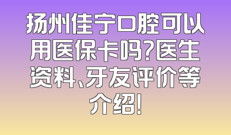 扬州佳宁口腔可以用医保卡吗？医生资料、牙友评价等介绍！