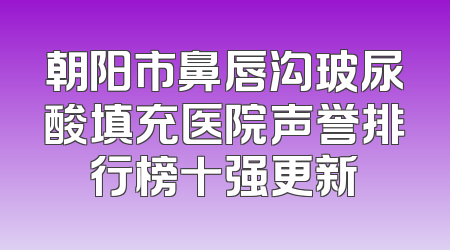 朝阳市鼻唇沟玻尿酸填充医院声誉排行榜十强更新