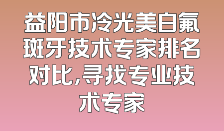 益阳市冷光美白氟斑牙技术专家排名对比，寻找专业技术专家