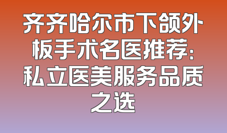 齐齐哈尔市下颌外板手术名医推荐：私立医美服务品质之选
