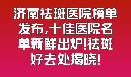 济南祛斑医院榜单发布，十佳医院名单新鲜出炉！祛斑好去处揭晓！