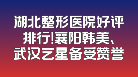 湖北整形医院好评排行！襄阳韩美、武汉艺星备受赞誉