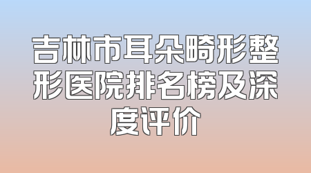 吉林市耳朵畸形整形医院排名榜及深度评价