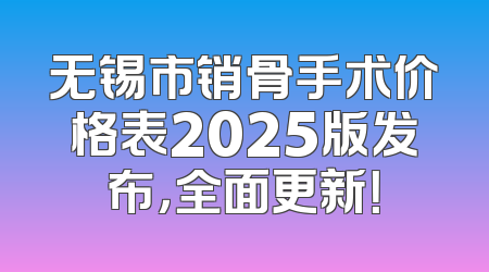无锡市销骨手术价格表2025版发布，全面更新！