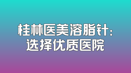 桂林医美溶脂针：选择优质医院