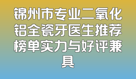锦州市专业二氧化铝全瓷牙医生推荐榜单实力与好评兼具