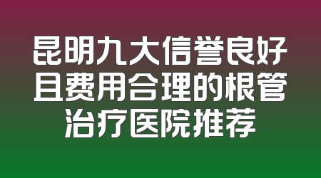 昆明九大信誉良好且费用合理的根管治疗医院推荐
