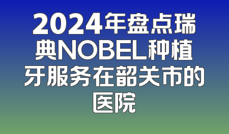 2024年盘点瑞典NOBEL种植牙服务在韶关市的医院