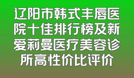 辽阳市韩式丰唇医院十佳排行榜及新爱莉曼医疗美容诊所高性价比评价