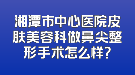 湘潭市中心医院皮肤美容科做鼻尖整形手术怎么样？