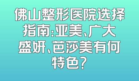 佛山整形医院选择指南：亚美、广大盛妍、芭莎美有何特色？